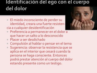  El miedo inconsciente de perder su
identidad, creara una fuerte resisten-
cia a cualquier desidentificación
 Preferencia a permanecer en el dolor a
que hacer un salto a lo desconocido
 Placer a ser desdichado
 Compulsión al hablar o pensar en el tema
 Sugerencia: observar la resistencia que se
aplica en el interior que cesará cuando la
persona se haga consciente. Entonces
podrá prestar atención al cuerpo del dolor
estando presente como un testigo.
 