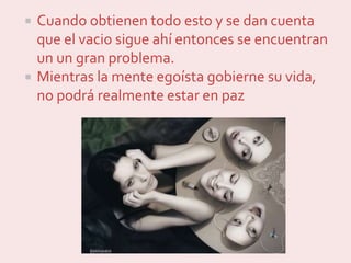  Cuando obtienen todo esto y se dan cuenta
que el vacio sigue ahí entonces se encuentran
un un gran problema.
 Mientras la mente egoísta gobierne su vida,
no podrá realmente estar en paz
 