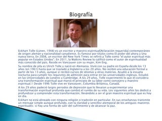 Eckhart Tolle (Lünen, 1948) es un escritor y maestro espiritual[Aclaración requerida] contemporáneo
de origen alemán y nacionalidad canadiense. Es famoso por títulos como El poder del ahora y Una
nueva tierra. En 2008, un escritor del New York Times se refirió a Tolle como "el autor espiritual más
popular en Estados Unidos". En 2011, la Watkins Review lo calificó como el autor de espiritualidad
más conocido del país. Reside en Vancouver con su mujer, Kim Eng.
Su nombre de pila es Ulrich Tolle y nació en Alemania. Vivió con su padre en España desde los 13
años (en 1961) hasta que se trasladó a Inglaterra a los 20 años. No recibió una educación formal a
partir de los 13 años, aunque sí recibió cursos de idiomas y otras materias. Acudió a la escuela
nocturna para cumplir los requisitos de admisión para entrar en las universidades inglesas. Estudió
en las Universidades de Londres y Cambridge. A los 29 años, Tolle experimentó lo que él considera
una transformación espiritual que marcó el principio de su labor como consejero y maestro
espiritual.1 Desde 1996 Tolle vive en Vancouver, Columbia Británica, Canadá.
A los 29 años padeció largos periodos de depresión que lo llevaron a experimentar una
transformación espiritual profunda que cambió el rumbo de su vida. Los siguientes años los dedicó a
profundizar y comprender esta transformación, llevándolo a ser el gran maestro espiritual que es hoy
en día.
Eckhart no está alineado con ninguna religión o tradición en particular. En sus enseñanzas transmite
un mensaje simple aunque profundo, con la claridad y sencillez atemporal de los antiguos maestros
espirituales: sí hay una forma de salir del sufrimiento y de alcanzar la paz.
 