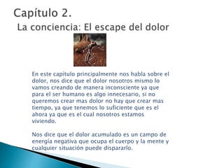 En este capítulo principalmente nos habla sobre el
dolor, nos dice que el dolor nosotros mismo lo
vamos creando de manera inconsciente ya que
para el ser humano es algo innecesario, si no
queremos crear mas dolor no hay que crear mas
tiempo, ya que tenemos lo suficiente que es el
ahora ya que es el cual nosotros estamos
viviendo.
Nos dice que el dolor acumulado es un campo de
energía negativa que ocupa el cuerpo y la mente y
cualquier situación puede dispararlo.
 