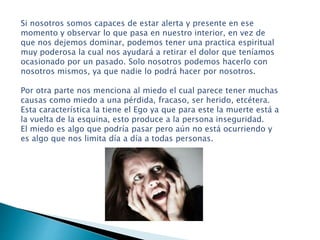 Si nosotros somos capaces de estar alerta y presente en ese
momento y observar lo que pasa en nuestro interior, en vez de
que nos dejemos dominar, podemos tener una practica espiritual
muy poderosa la cual nos ayudará a retirar el dolor que teníamos
ocasionado por un pasado. Solo nosotros podemos hacerlo con
nosotros mismos, ya que nadie lo podrá hacer por nosotros.
Por otra parte nos menciona al miedo el cual parece tener muchas
causas como miedo a una pérdida, fracaso, ser herido, etcétera.
Esta característica la tiene el Ego ya que para este la muerte está a
la vuelta de la esquina, esto produce a la persona inseguridad.
El miedo es algo que podría pasar pero aún no está ocurriendo y
es algo que nos limita día a día a todas personas.
 