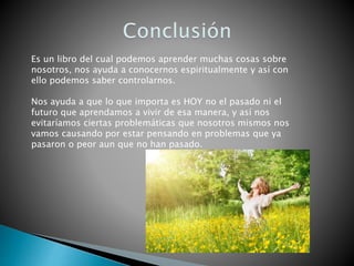 Es un libro del cual podemos aprender muchas cosas sobre
nosotros, nos ayuda a conocernos espiritualmente y así con
ello podemos saber controlarnos.
Nos ayuda a que lo que importa es HOY no el pasado ni el
futuro que aprendamos a vivir de esa manera, y así nos
evitaríamos ciertas problemáticas que nosotros mismos nos
vamos causando por estar pensando en problemas que ya
pasaron o peor aun que no han pasado.
 