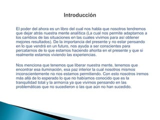 El poder del ahora es un libro del cual nos habla que nosotros tendremos
que dejar atrás nuestra mente analítica (La cual nos permite adaptarnos a
los cambios de las situaciones en las cuales vivimos para así obtener
mejores resultados). De la importancia del presente y no estar pensando
en lo que vendrá en un futuro, nos ayuda a ser conscientes para
percatarnos de lo que estamos haciendo ahorita en el presente y que si
realmente estamos viviendo las experiencias.
Nos menciona que tenemos que liberar nuestra mente, tenemos que
encontrar esa iluminación, esa paz interior la cual nosotros mismos
inconscientemente no nos estamos permitiendo. Con esto nosotros iremos
más allá de lo esperado lo que no habíamos conocido que es la
tranquilidad total y la armonía ya que vivimos pensando en las
problemáticas que no sucedieron o las que aún no han sucedido.
 