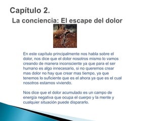 En este capítulo principalmente nos habla sobre el
dolor, nos dice que el dolor nosotros mismo lo vamos
creando de manera inconsciente ya que para el ser
humano es algo innecesario, si no queremos crear
mas dolor no hay que crear mas tiempo, ya que
tenemos lo suficiente que es el ahora ya que es el cual
nosotros estamos viviendo.
Nos dice que el dolor acumulado es un campo de
energía negativa que ocupa el cuerpo y la mente y
cualquier situación puede dispararlo.
 