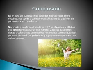 Es un libro del cual podemos aprender muchas cosas sobre
nosotros, nos ayuda a conocernos espiritualmente y así con ello
podemos saber controlarnos.
Nos ayuda a que lo que importa es HOY no el pasado ni el futuro
que aprendamos a vivir de esa manera, y así nos evitaríamos
ciertas problemáticas que nosotros mismos nos vamos causando
por estar pensando en problemas que ya pasaron o peor aun que
no han pasado.
 