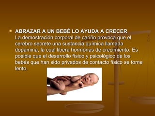    ABRAZAR A UN BEBÉ LO AYUDA A CRECER
    La demostración corporal de cariño provoca que el
    cerebro secrete una sustancia química llamada
    dopamina, la cual libera hormonas de crecimiento. Es
    posible que el desarrollo físico y psicológico de los
    bebés que han sido privados de contacto físico se torne
    lento.
 