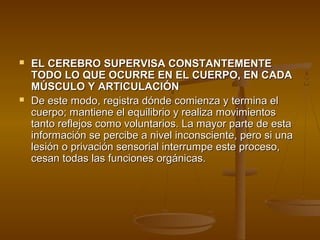    EL CEREBRO SUPERVISA CONSTANTEMENTE
    TODO LO QUE OCURRE EN EL CUERPO, EN CADA
    MÚSCULO Y ARTICULACIÓN
   De este modo, registra dónde comienza y termina el
    cuerpo; mantiene el equilibrio y realiza movimientos
    tanto reflejos como voluntarios. La mayor parte de esta
    información se percibe a nivel inconsciente, pero si una
    lesión o privación sensorial interrumpe este proceso,
    cesan todas las funciones orgánicas.
 