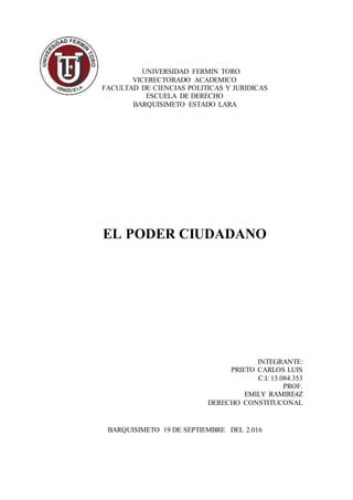 UNIVERSIDAD FERMIN TORO
VICERECTORADO ACADEMICO
FACULTAD DE CIENCIAS POLITICAS Y JURIDICAS
ESCUELA DE DERECHO
BARQUISIMETO ESTADO LARA
EL PODER CIUDADANO
INTEGRANTE:
PRIETO CARLOS LUIS
C.I: 13.084.353
PROF.
EMILY RAMIRE4Z
DERECHO CONSTITUCONAL
BARQUISIMETO 19 DE SEPTIEMBRE DEL 2.016
 