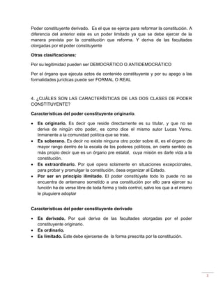 3
Poder constituyente derivado. Es el que se ejerce para reformar la constitución. A
diferencia del anterior este es un poder limitado ya que se debe ejercer de la
manera prevista por la constitución que reforma. Y deriva de las facultades
otorgadas por el poder constituyente
Otras clasificaciones:
Por su legitimidad pueden ser DEMOCRÁTICO O ANTIDEMOCRÁTICO
Por el órgano que ejecuta actos de contenido constituyente y por su apego a las
formalidades jurídicas puede ser FORMAL O REAL
4. ¿CUÁLES SON LAS CARACTERÍSTICAS DE LAS DOS CLASES DE PODER
CONSTITUYENTE?
Características del poder constituyente originario.
 Es originario. Es decir que reside directamente es su titular, y que no se
deriva de ningún otro poder, es como dice el mismo autor Lucas Vernu.
Inmanente a la comunidad política que se trate.
 Es soberano. Es decir no existe ninguna otro poder sobre él, es el órgano de
mayor rango dentro de la escala de los poderes políticos, en cierto sentido es
más propio decir que es un órgano pre estatal, cuya misión es darle vida a la
constitución.
 Es extraordinario. Por qué opera solamente en situaciones excepcionales,
para probar y promulgar la constitución, ósea organizar al Estado.
 Por ser en principio ilimitado. El poder constitúyete todo lo puede no se
encuentra de antemano sometido a una constitución por ello para ejercer su
función ha de verse libre de toda forma y todo control, salvo los que a el mismo
le pluguiere adoptar
Características del poder constituyente derivado
 Es derivado. Por qué deriva de las facultades otorgadas por el poder
constituyente originario.
 Es ordinario.
 Es limitado. Este debe ejercerse de la forma prescrita por la constitución.
 