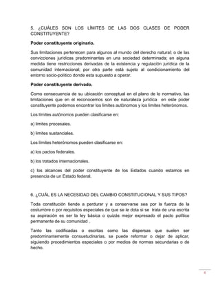 4
5. ¿CUÁLES SON LOS LÍMITES DE LAS DOS CLASES DE PODER
CONSTITUYENTE?
Poder constituyente originario.
Sus limitaciones pertenecen para algunos al mundo del derecho natural; o de las
convicciones jurídicas predominantes en una sociedad determinada; en alguna
medida tiene restricciones derivadas de la existencia y regulación jurídica de la
comunidad internacional; por otra parte está sujeto al condicionamiento del
entorno socio-político donde esta supuesto a operar.
Poder constituyente derivado.
Como consecuencia de su ubicación conceptual en el plano de lo normativo, las
limitaciones que en el reconocemos son de naturaleza jurídica en este poder
constituyente podemos encontrar los limites autónomos y los limites heterónomos.
Los límites autónomos pueden clasificarse en:
a) limites procesales.
b) limites sustanciales.
Los límites heterónomos pueden clasificarse en:
a) los pactos federales.
b) los tratados internacionales.
c) los alcances del poder constituyente de los Estados cuando estamos en
presencia de un Estado federal.
6. ¿CUÁL ES LA NECESIDAD DEL CAMBIO CONSTITUCIONAL Y SUS TIPOS?
Toda constitución tiende a perdurar y a conservarse sea por la fuerza de la
costumbre o por requisitos especiales de que se le dota si se trata de una escrita
su aspiración es ser la ley básica o quizás mejor expresado el pacto político
permanente de su comunidad .
Tanto las codificadas o escritas como las dispersas que suelen ser
predominantemente consuetudinarias, se puede reformar o dejar de aplicar,
siguiendo procedimientos especiales o por medios de normas secundarias o de
hecho.
 