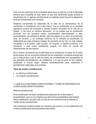 5
Entre los dos extremos el de la facilidad plena para la reforma y el de la dificultad
extrema para impedirla es este último el que más fácilmente puede arrastra el
decaimiento de un régimen constitucional. La realidad social impone la adaptación
de la ley fundamental a los cambios.
Podemos comprender la relatividad de la idea de la permanencia de la
constitución si recordamos con Lucas Verdu, "que la constitución es la completa
regulación jurídica del incesante y diverso proceso renovador de la vida de un
Estado ",y tal como el continua afirmando en la medida que la constitución
armoniza con los procesos reales, asumiéndolos acomodándose a ellos
encausándolos, los cambios le afectan, pero los integra en su seno, la constitución
dura, se renueva y sin embargo continua, de lo contrario la constitución es
desbordada por esos procesos incapaz de asumirlos se ha roto, ha sido violada,
incumplida y a la postre, cede el paso, sin importar si vigencia pretorica, a la
revolución u otra nueva constitución surgida, sin tener en cuenta las
prescripciones de que caduca.
De lo anterior se advierte que la eternidad de la constitución no pasa, en el mejor
de los casos, de ser una buena intención de sus creadores. La historia enseña que
por la vida jurídica o por la vida de hecho, las constituciones son susceptibles de
ser aplicadas temporalmente, de modificarse, a lo que es peor de ser violadas,
sustituidas e incluso seguir intactas semánticamente, pero totalmente o
parcialmente inaplicadas en la práctica.
Tipos de cambio constitucional:
 La reforma constitucional
 La mutación constitucional
7. ¿QUÉ ES LA REFORMA CONSTITUCIONAL Y COMO SE DIFERENCIA DE
LA MUTACIÓN CONSTITUCIONAL?
Reforma constitucional.
Es la modificación del texto constitucional practicado de conformidad al
procedimiento y por el o los órganos que ella misma preestablece para realizar
dicha modificación. Es decir que se trata de una manera formal de obtener el
cambio de las constituciones.
Las mutaciones constitucionales son cambios que ocurren y no se implementan en
el texto constitucional permaneciendo este intacto.
 