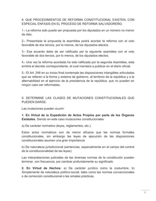 6
8. QUE PROCEDIMIENTOS DE REFORMA CONSTITUCIONAL EXISTEN, CON
ESPECIAL ENFASIS EN EL PROCESO DE REFORMA SALVADOREÑO.
1.- La reforma solo puede ser propuesta por los diputados en un número no menor
de diez.
2.- Presentada la propuesta la asamblea podrá acordar la reforma con el voto
favorable de dos tercios, por lo menos, de los diputados electos.
3.- Ese acuerdo debe de ser ratificado por la siguiente asamblea con el voto
favorable de dos tercios, por lo menos, de los diputados electos.
4.- Una vez la reforma acordada ha sido ratificada por la segunda Asamblea, esta
emitirá el decreto correspondiente, el cual mandara a publicar en el diario oficial.
5.- El Art. 248 en su inciso final contempla las disposiciones intangibles articuladas
que se refieren a la forma y sistema de gobierno, al territorio de la república y a la
alternabilidad en el ejercicio de la presidencia de la república, que no pueden en
ningún caso ser reformadas.
9. DETERMINE LAS CLASES DE MUTACIONES CONSTITUCIONALES QUE
PUEDEN DARSE.
Las mutaciones pueden ocurrir:
1. En Virtud de la Expedición de Actos Propios por parte de los Órganos
Estatales. Siendo en este caso mutaciones constitucionales:
a) De carácter normativo (leyes, reglamentos, etc.).
Estos actos normativos son de menor eficacia que las normas formales
constitucionales, sin embargo las leyes de ejecución de las disposiciones
constitucionales asumen una gran importancia
b) De naturaleza jurisdiccional (sentencias, especialmente en el campo del control
de la constitucionalidad de las leyes)
Las interpretaciones judiciales de las diversas normas de la constitución pueden
terminar, con frecuencia, por cambiar profundamente su significado
2. En Virtud de Hechos: a) De carácter jurídico como la costumbre. b)
Simplemente de naturaleza político-social, tales como las normas convencionales
o de corrección constitucional o las simples prácticas.
 