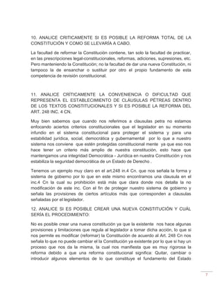 7
10. ANALICE CRITICAMENTE SI ES POSIBLE LA REFORMA TOTAL DE LA
CONSTITUCIÓN Y COMO SE LLEVARÍA A CABO.
La facultad de reformar la Constitución contiene, tan solo la facultad de practicar,
en las prescripciones legal-constitucionales, reformas, adiciones, supresiones, etc.
Pero manteniendo la Constitución; no la facultad de dar una nueva Constitución, ni
tampoco la de ensanchar o sustituir por otro el propio fundamento de esta
competencia de revisión constitucional.
11. ANALICE CRÍTICAMENTE LA CONVENIENCIA O DIFICULTAD QUE
REPRESENTA EL ESTABLECIMIENTO DE CLÁUSULAS PÉTREAS DENTRO
DE LOS TEXTOS CONSTITUCIONALES Y SI ES POSIBLE LA REFORMA DEL
ART. 248 INC. 4 CN.
Muy bien sabemos que cuando nos referimos a clausulas petra no estamos
enfocando aciertos criterios constitucionales que el legislador en su momento
infundio en el sistema constitucional para proteger el sistema y para una
estabilidad jurídica, social, democrática y gubernamental por lo que a nuestro
sistema nos conviene que estén protegidas constitucional mente ya que eso nos
hace tener un criterio más amplio de nuestra constitución, esto hace que
mantengamos una integridad Democrática - Jurídica en nuestra Constitución y nos
estabiliza la seguridad democrática de un Estado de Derecho .
Tenemos un ejemplo muy claro en el art.248 in.4 Cn. que nos señala la forma y
sistema de gobierno por lo que en este mismo encontramos una clausula en el
inc.4 Cn la cual su prohibición está más que clara donde nos detalla la no
modificación de este inc. Con el fin de proteger nuestro sistema de gobierno y
señala las provisiones de ciertos artículos más que corresponden a clausulas
señaladas por el legislador.
12. ANALICE SI ES POSIBLE CREAR UNA NUEVA CONSTITUCIÓN Y CUÁL
SERÍA EL PROCEDIMIENTO:
No es posible crear una nueva constitución ya que la existente nos hace algunas
provisiones y limitaciones que regula al legislador a tomar dicha acción, lo que si
nos permite es modificar (reformar) la Constitución de acuerdo al Art. 248 Cn nos
señala lo que no puede cambiar el la Constitución ya existente por lo que si hay un
proceso que nos da la misma, la cual nos manifiesta que es muy rigorosa la
reforma debido a que una reforma constitucional significa: Quitar, cambiar o
introducir algunos elementos de lo que constituye el fundamento del Estado
 