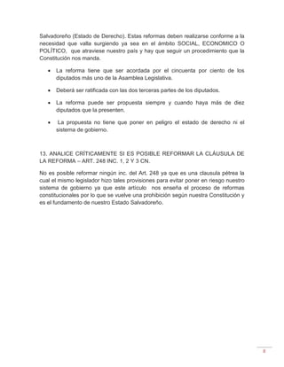 8
Salvadoreño (Estado de Derecho). Estas reformas deben realizarse conforme a la
necesidad que valla surgiendo ya sea en el ámbito SOCIAL, ECONOMICO O
POLÍTICO, que atraviese nuestro país y hay que seguir un procedimiento que la
Constitución nos manda.
 La reforma tiene que ser acordada por el cincuenta por ciento de los
diputados más uno de la Asamblea Legislativa.
 Deberá ser ratificada con las dos terceras partes de los diputados.
 La reforma puede ser propuesta siempre y cuando haya más de diez
diputados que la presenten.
 La propuesta no tiene que poner en peligro el estado de derecho ni el
sistema de gobierno.
13. ANALICE CRÍTICAMENTE SI ES POSIBLE REFORMAR LA CLÁUSULA DE
LA REFORMA – ART. 248 INC. 1, 2 Y 3 CN.
No es posible reformar ningún inc. del Art. 248 ya que es una clausula pétrea la
cual el mismo legislador hizo tales provisiones para evitar poner en riesgo nuestro
sistema de gobierno ya que este artículo nos enseña el proceso de reformas
constitucionales por lo que se vuelve una prohibición según nuestra Constitución y
es el fundamento de nuestro Estado Salvadoreño.
 