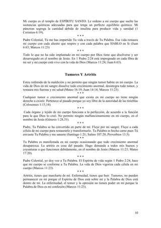 10
Mi cuerpo es el templo de ESPÍRITU SANTO. Le ordeno a mi cuerpo que suelte las
sustancias químicas adecuadas para que tenga un perfecto equilibrio químico. Mi
páncreas segrega la cantidad debida de insulina para producir vida y sanidad (1
Corintios 6:19).
* * *
Padre Celestial, Tú me has impartido Tu vida a través de Tu Palabra. Esa vida restaura
mi cuerpo con cada aliento que respiro y con cada palabra que HABLO en fe (Juan
6:63; Marcos 11:23)
* * *
Todo lo que no ha sido implantado en mi cuerpo por Dios tiene que disolverse y ser
desarraigado en el nombre de Jesús. En 1 Pedro 2:24 está impregnado en cada fibra de
mi ser y mi cuerpo está vivo con la vida de Dios (Marcos 11:24; Juan 6:63).
Tumores Y Artritis
Estoy redimido de la maldición y no permito que ningún tumor habite en mi cuerpo. La
vida de Dios en mi sangre disuelve todo crecimiento anormal, desintegra todo tumor, y
restaura mis fuerzas y mi salud (Mateo 16:19; Juan 14:14; Marcos 11:23).
* * *
Cualquier tumor o crecimiento anormal que exista en mi cuerpo no tiene ningún
derecho a existir. Pertenece al pasado porque yo soy libre de la autoridad de las tinieblas
(Colosenses 1:13,14).
* * *
Cada órgano y tejido de mi cuerpo funciona a la perfección, de acuerdo a la función
para la que Dios lo creó. No permito ningún malfuncionamiento en mi cuerpo, en el
nombre de Jesús (Génesis 1:28,31).
* * *
Padre, Tu Palabra se ha convertido en parte de mí. Fluye por mi sangre. Fluye a cada
célula de mi cuerpo para restaurarlo y transformarlo. Tu Palabra es hecha carne pues Tú
enviaste Tu Palabra y me sanaste (Santiago 1:21; Salmo 107:20; Proverbios 13:3).
* * *
Tu Palabra es manifestada en mi cuerpo ocasionando que todo crecimiento anormal
desaparezca. La artritis es cosa del pasado. Hago demanda a todos mis huesos y
coyunturas a que funcionen debidamente, en el nombre de Jesús (Marcos 11:23; Mateo
17:20).
* * *
Padre Celestial, yo doy voz a Tu Palabra. El Espíritu de vida según 1 Pedro 2:24, hace
que mi cuerpo se conforme a Tu Palabra. La vida de Dios vigoriza cada célula en mi
cuerpo (Marcos 11:23).
* * *
Artritis, tienes que marcharte de mí. Enfermedad, tienes que huir. Tumores, no pueden
permanecer en mí porque el Espíritu de Dios está sobre mí y la Palabra de Dios está
dentro de mí. La enfermedad, el temor y la opresión no tienen poder en mí porque la
Palabra de Dios es mi confesión (Marcos 11:23).
 