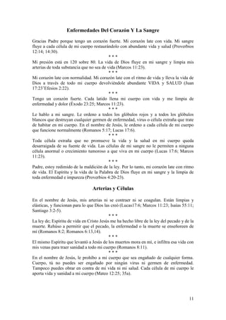 11
Enfermedades Del Corazón Y La Sangre
Gracias Padre porque tengo un corazón fuerte. Mi corazón late con vida. Mi sangre
fluye a cada célula de mi cuerpo restaurándolo con abundante vida y salud (Proverbios
12:14; 14:30).
* * *
Mi presión está en 120 sobre 80. La vida de Dios fluye en mi sangre y limpia mis
arterias de toda substancia que no sea de vida (Marcos 11:23).
* * *
Mi corazón late con normalidad. Mi corazón late con el ritmo de vida y lleva la vida de
Dios a través de todo mi cuerpo devolviéndole abundante VIDA y SALUD (Juan
17:23’Efesios 2:22).
* * *
Tengo un corazón fuerte. Cada latido llena mi cuerpo con vida y me limpia de
enfermedad y dolor (Éxodo 23:25; Marcos 11:23).
* * *
Le hablo a mi sangre. Le ordeno a todos los glóbulos rojos y a todos los glóbulos
blancos que destruyan cualquier germen de enfermedad, virus o célula extraña que trate
de habitar en mi cuerpo. En el nombre de Jesús, le ordeno a cada célula de mi cuerpo
que funcione normalmente (Romanos 5:17; Lucas 17:6).
* * *
Toda célula extraña que no promueve la vida y la salud en mi cuerpo queda
desarraigada de su fuente de vida. Las células de mi sangre no le permiten a ninguna
célula anormal o crecimiento tumoroso a que viva en mi cuerpo (Lucas 17:6; Marcos
11:23).
* * *
Padre, estoy redimido de la maldición de la ley. Por lo tanto, mi corazón late con ritmo
de vida. El Espíritu y la vida de la Palabra de Dios fluye en mi sangre y la limpia de
toda enfermedad e impureza (Proverbios 4:20-23).
Arterias y Células
En el nombre de Jesús, mis arterias ni se contraer ni se coagulan. Están limpias y
elásticas, y funcionan para lo que Dios las creó (Lucas17:6; Marcos 11:23; Isaías 55:11;
Santiago 3:2-5).
* * *
La ley de; Espíritu de vida en Cristo Jesús me ha hecho libre de la ley del pecado y de la
muerte. Rehúso a permitir que el pecado, la enfermedad o la muerte se enseñoreen de
mí (Romanos 8:2; Romanos 6:13,14).
* * *
El mismo Espíritu que levantó a Jesús de los muertos mora en mí, e infiltra esa vida con
mis venas para traer sanidad a todo mi cuerpo (Romanos 8:11).
* * *
En el nombre de Jesús, le prohíbo a mi cuerpo que sea engañado de cualquier forma.
Cuerpo, tú no puedes ser engañado por ningún virus ni germen de enfermedad.
Tampoco puedes obrar en contra de mi vida ni mi salud. Cada célula de mi cuerpo le
aporta vida y sanidad a mi cuerpo (Mateo 12:25; 35a).
 