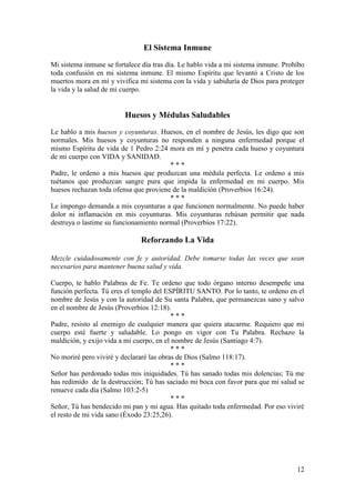 12
El Sistema Inmune
Mi sistema inmune se fortalece día tras día. Le hablo vida a mi sistema inmune. Prohíbo
toda confusión en mi sistema inmune. El mismo Espíritu que levantó a Cristo de los
muertos mora en mí y vivifica mi sistema con la vida y sabiduría de Dios para proteger
la vida y la salud de mi cuerpo.
Huesos y Médulas Saludables
Le hablo a mis huesos y coyunturas. Huesos, en el nombre de Jesús, les digo que son
normales. Mis huesos y coyunturas no responden a ninguna enfermedad porque el
mismo Espíritu de vida de 1 Pedro 2:24 mora en mí y penetra cada hueso y coyuntura
de mi cuerpo con VIDA y SANIDAD.
* * *
Padre, le ordeno a mis huesos que produzcan una médula perfecta. Le ordeno a mis
tuétanos que produzcan sangre pura que impida la enfermedad en mi cuerpo. Mis
huesos rechazan toda ofensa que proviene de la maldición (Proverbios 16:24).
* * *
Le impongo demanda a mis coyunturas a que funcionen normalmente. No puede haber
dolor ni inflamación en mis coyunturas. Mis coyunturas rehúsan permitir que nada
destruya o lastime su funcionamiento normal (Proverbios 17:22).
Reforzando La Vida
Mezcle cuidadosamente con fe y autoridad. Debe tomarse todas las veces que sean
necesarios para mantener buena salud y vida.
Cuerpo, te hablo Palabras de Fe. Te ordeno que todo órgano interno desempeñe una
función perfecta. Tú eres el templo del ESPÍRITU SANTO. Por lo tanto, te ordeno en el
nombre de Jesús y con la autoridad de Su santa Palabra, que permanezcas sano y salvo
en el nombre de Jesús (Proverbios 12:18).
* * *
Padre, resisto al enemigo de cualquier manera que quiera atacarme. Requiero que mi
cuerpo esté fuerte y saludable. Lo pongo en vigor con Tu Palabra. Rechazo la
maldición, y exijo vida a mi cuerpo, en el nombre de Jesús (Santiago 4:7).
* * *
No moriré pero viviré y declararé las obras de Dios (Salmo 118:17).
* * *
Señor has perdonado todas mis iniquidades. Tú has sanado todas mis dolencias; Tú me
has redimido de la destrucción; Tú has saciado mi boca con favor para que mi salud se
renueve cada día (Salmo 103:2-5)
* * *
Señor, Tú has bendecido mi pan y mi agua. Has quitado toda enfermedad. Por eso viviré
el resto de mi vida sano (Éxodo 23:25,26).
 