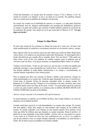 15
Usted está llamando a su cuerpo sano de acuerdo a Lucas 17:5,6 y Marcos 11:23. Su
cuerpo lo escucha y lo obedece si cree y no duda en su corazón. Sus palabras afectan
más a su cuerpo que las palabras de cualquier otra persona.
Su cuerpo fue creado con la habilidad de sanarse a si mismo y si cada parte funciona
correctamente será así. Algunas enfermedades son causadas por desbalances químicos
el cuerpo y la parte del cerebro que controla el habla también controla la secreción de
los químicos del cuerpo. Esto arroja luz en lo que Jesús dijo en Marcos 11:23: “Lo que
diga será hecho.”
Llame Lo Que Desee
El error más común de los cristianos es llamar las cosas tal y como son. Al hacer esto
están estableciendo la condición o circunstancia presente en su corazón, mente y cuerpo.
Hace algunos años leí un artículo acerca de una señora que sufría de fiebre desde hacía
varios meses. Los médicos no encontraron nada malo físicamente. Al interrogarla más a
fondo descubrieron que cuando ella se enojaba, decía “Eso me hierve.” Ella usaba esa
frase varias veces al día. Los médicos no estaban seguros, pero le pidieron que no
volviera a usar esa frase. A las pocas semanas, su temperatura había vuelto a lo normal.
Cuántas veces ha dicho: “Cada vez que como eso, me cae mal, o el dolor de espalda está
acabando conmigo, o estos muchachos me vuelven loca, o me está dando un catarro.”
Sus propias palabras le están dando instrucciones a su cuerpo y eventualmente, su
sistema inmune responderá a tales instrucciones.
Pero el método que Dios usa consiste en llamar o hablar cosas positivas, aunque no
estén manifestadas en su cuerpo aún. Usted las sigue llamando hasta que se manifiesten.
Usted tiene el derecho divino de ejercitar autoridad sobre su propio cuerpo. En
Romanos 8:13, Pablo nos dice “Porque si vivís conforme a la carne, moriréis; mas si por
el Espíritu hacéis morir las obras de la carne, vivréis.” La carne quiere decir las cosas tal
y como son, pero nuestro espíritu, si se entrena como es debido, QUIERE DECIR LAS
COSAS COMO Dios las dice en Su Palabra.
Nuestro cuerpo responde a los mandatos del espíritu humano.
Si usted alimenta su espíritu con la Palabra de Dios, éste le dará órdenes a la carne de
alinearse con la Palabra de Dios.
Cuando usted hace ejercicio, le está demandando a su cuerpo más energía. El corazón
late más rápido y fluye más sangre, lo cual produce más oxígeno en las células del
cuerpo. El cuerpo responde a sus órdenes en una manera natural. Pero primero usted
tiene que darle las órdenes para que después su cuerpo responda. Hasta el perrito y el
gatito de su casa responden a una orden audible. ¿Cuánto más no responderá su cuerpo
a una orden de la Palabra de Dios que sale audiblemente por su boca? La verdad es
que de una manera u otra, su cuerpo siempre responde a sus palabras, ya sean buenas o
malas. Por lo tanto escoja sus palabras con mucho cuidado.
 