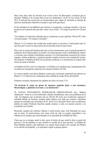16
Hace unos años salió un artículo en la revista Times de Shreveport, Louisiana que se
llamaba “Háblele a Su Cuerpo Para Curar Los Malestares” (Talk To Your Body To Rid
Ills). El artículo fue escrito por un neurocirujano que, según él, utilizaba un método de
ejercicio mental para indicarle al cuerpo lo que tenía que hacer.
El dio ejemplos de un diabético que instruye a su páncreas a segregar insulina, y de una
persona con la presión alta que dice varias veces al día: “Yo tengo la presión en 120 por
80.”
“No importa si el paciente entiende qué es el páncreas so que significa 120 por 80,” dice
el neurocirujano. “El cuerpo lo entiende.”
Marcos 11:23 contiene una verdad que mucha gente no reconoce. Usted puede tener lo
que dice por fe, pero la mayor parte de las personas dicen lo que tienen.
Dios creó al cuerpo del hombre para que viviera eternamente, pero el pecado produjo la
maldición de la enfermedad y la muerte. El cuerpo humano tiene la habilidad de sanarse
a si mismo, pero debido al desbalance químico y el funcionamiento incorrecto de ciertos
órganos, ciertas medicinas y químicos pueden ayudar el proceso de sanidad del cuerpo.
No obstante, la Palabra de Dios fue la primera medicina y es actualmente la manera más
eficaz de sanar al hombre.
La Palabra de Dios creó el ser humano. La Palabra es la medicina que originalmente fue
enviada con el propósito específico de sanarnos (Salmo 107:20).
La ciencia médica está ahora dándose cuenta que el principio espiritual que aparece en
Marcos 11:23 funciona de verdad para traer sanidad al cuerpo físico del hombre.
Podemos escuchar claramente las palabras de Jesús en Lucas 17:6:
“Si tuvierais fe como un grano de mostaza, podríais decir a este sicomoro:
Desarráigate, y plántate en el mar; y os obedecería.”
EL NUEVO TESTAMENTO INTERLINEAR GRIEGO-INGLÉS dice “debería
obedecerte”. Jesús no se está refiriendo a árboles literalmente, sino a los problemas de la
vida. Así digamos que la presión esta en 120 por 80 como que el páncreas segrega la
cantidad debida de insulina, siempre habrá alguien que diga que estamos mintiendo
porque no entiende estos principios de fe. ¡Pero no es necesario hacer estas confesiones
delante de nadie! Podemos hacerlas cuando estamos a solas, en nuestra oración y en
comunión con el Señor.
Recuerde, cuando esté enfermo, llámese a usted mismo sano. Está llamando las cosas
que no tiene. Si usted practica esto como estilo de vida, su cuerpo responderá a sus
órdenes de fe siempre que estén basadas en la autoridad de la Palabra de Dios.
Claro que no es porque usted lo dice, pero el hecho de que usted lo dice es parte del
proceso. Con las palabras es que siembra la semilla de lo que necesita. La Palabra de
Dios hablada imparte vida espiritual a su cuerpo físico (Juan 6:63), porque Su Palabra
es la semilla incorruptible, y se reproduce según su propio género.
 