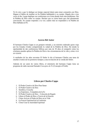 17
Yo lo reto a que le dedique un tiempo especial diario para tener comunión con Dios.
Hágase el hábito de meditar en Su Palabra hablándole a su cuerpo. Hágalo dos o tres
veces al día. Luego duplique sus confesiones en el área donde tiene más problemas. Ore
la Palabra de Dios sobre su cuerpo. Declare que es cierta hasta que esté plenamente
convencido. Su cuerpo responde a su voz; cuánto más no responderá a la Palabra de
Dios hablada en FE.
Acerca Del Autor
El hermano Charles Capps es un granjero retirado, y un ministro ordenado quien viaja
por los Estados Unidos compartiendo la vedad de la Palabra de Dios. Ha tenido la
oportunidad de dar conferencias bíblicas por más de 30 años al compartir cómo los
cristianos pueden aplicar la Palabra de Dios a las circunstancias de la vida y cómo vivir
en victoria.
A mediados de los años noventas El Señor le dio al hermano Charles una tarea de
enseñar eventos de los postreros tiempos y una revelación de la venida del Señor.
Además de ser autor de varios libros, el ministerio del hermano Capps tiene un
programa de radio nacional llamado Conceptos de Fe (Concepts of Faith).
Libros por Charles Capps
1. El Poder Creativo de Dios Para Sanar
2. El Poder Creativo de Dios
3. Siembra y Cosecha
4. La Esperanza , Compañera de la Fe
5. El Poder Creativo de Dios – Colección de Regalo
6. Libere el Poder de Dios a Través de la Oración
7. Cómo Activar el Poder de Dios en tu Vida
8. La Fuerza Espiritual de la Confesión
9. Cómo Usar la Autoridad Espiritual
 