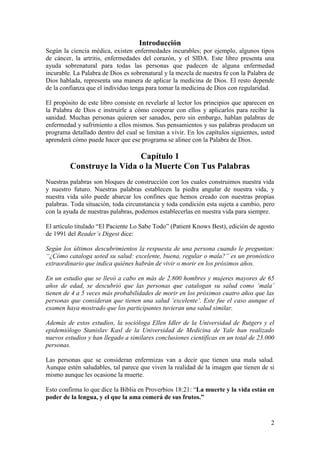 2
Introducción
Según la ciencia médica, existen enfermedades incurables; por ejemplo, algunos tipos
de cáncer, la artritis, enfermedades del corazón, y el SIDA. Este libro presenta una
ayuda sobrenatural para todas las personas que padecen de alguna enfermedad
incurable. La Palabra de Dios es sobrenatural y la mezcla de nuestra fe con la Palabra de
Dios hablada, representa una manera de aplicar la medicina de Dios. El resto depende
de la confianza que el individuo tenga para tomar la medicina de Dios con regularidad.
El propósito de este libro consiste en revelarle al lector los principios que aparecen en
la Palabra de Dios e instruirle a cómo cooperar con ellos y aplicarlos para recibir la
sanidad. Muchas personas quieren ser sanados, pero sin embargo, hablan palabras de
enfermedad y sufrimiento a ellos mismos. Sus pensamientos y sus palabras producen un
programa detallado dentro del cual se limitan a vivir. En los capítulos siguientes, usted
aprenderá cómo puede hacer que ese programa se alinee con la Palabra de Dios.
Capítulo 1
Construye la Vida o la Muerte Con Tus Palabras
Nuestras palabras son bloques de construcción con los cuales construimos nuestra vida
y nuestro futuro. Nuestras palabras establecen la piedra angular de nuestra vida, y
nuestra vida sólo puede abarcar los confines que hemos creado con nuestras propias
palabras. Toda situación, toda circunstancia y toda condición esta sujeta a cambio, pero
con la ayuda de nuestras palabras, podemos establecerlas en nuestra vida para siempre.
El artículo titulado “El Paciente Lo Sabe Todo” (Patient Knows Best), edición de agosto
de 1991 del Reader’s Digest dice:
Según los últimos descubrimientos la respuesta de una persona cuando le preguntan:
“¿Cómo cataloga usted su salud: excelente, buena, regular o mala?” es un pronóstico
extraordinario que indica quiénes habrán de vivir o morir en los próximos años.
En un estudio que se llevó a cabo en más de 2.800 hombres y mujeres mayores de 65
años de edad, se descubrió que las personas que catalogan su salud como ‘mala’
tienen de 4 a 5 veces más probabilidades de morir en los próximos cuatro años que las
personas que consideran que tienen una salud ‘excelente’. Este fue el caso aunque el
examen haya mostrado que los participantes tuvieran una salud similar.
Además de estos estudios, la socióloga Ellen Idler de la Universidad de Rutgers y el
epidemiólogo Stanislav Kasl de la Universidad de Medicina de Yale han realizado
nuevos estudios y han llegado a similares conclusiones científicas en un total de 23.000
personas.
Las personas que se consideran enfermizas van a decir que tienen una mala salud.
Aunque estén saludables, tal parece que viven la realidad de la imagen que tienen de si
mismo aunque les ocasione la muerte.
Esto confirma lo que dice la Biblia en Proverbios 18:21: “La muerte y la vida están en
poder de la lengua, y el que la ama comerá de sus frutos.”
 