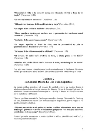 4
“Manantial de vida es la boca del justo; pero violencia cubrirá la boca de los
impíos” (Proverbios 10:11).
“La boca de los rectos los librará” (Proverbios 12:6).
“El hombre será saciado de bien del fruto de su boca” (Proverbios 12:14).
“La lengua de los sabios es medicina” (Proverbios 12:18).
“El que guarda su boca guarda su alma; mas el que mucho abre sus labios tendrá
calamidad” (Proverbios 13:3).
“Los labios de los sabios los guardarán” (Proverbios 14:3).
“La lengua apacible es árbol de vida; mas la perversidad de ella es
quebrantamiento de espíritu” (Proverbios 15:4)
“La lengua de los labios adornará la sabiduría” (Proverbios 15:2).
“El corazón del sabio hace prudente su boca, y añade gracia a sus labios”
(Proverbios 15:2).
“Panal de miel son los dichos suave; suavidad al alma y medicina para los huesos”
(Proverbios 16:24).
Con sólo unos cuantos versículos usted puede comprobar que la Palabra de Dios tiene
mucho que decir acerca de las palabras y los efectos que tienen sobre usted y su salud.
Capítulo 2
La Sanidad Divina Es Una Cura Espiritual
La ciencia médica contribuye al proceso de sanidad a través de medios físicos al
administrar la medicina al cuerpo humano. La Sanidad Divina de Dios es Espiritual. Se
administra a través del espíritu humano (1 Cor. 2:9 -12). El Salmo 107:20 dice que Dios
envió Su Palabra y LOS sanó.
Observe que Dios no envió Su Palabra para sanarlos, sino que Dios envió Su Palabra y
los sanó. Para Dios está hecho. Dios no hace acepción de personas, pero sí respeta la FE
que tenemos en Su Palabra.
“Hijo mío, está atento a mis palabras; inclina tu oído a mis razones, no se aparten
de tus ojos; guárdalas en medio de tu corazón; porque son vida a los que las hallan,
y medicina a todo su cuerpo” (Proverbios 4:20-22).
Primero que nada, observe que la palabra de Dios es VIDA, y también es SANIDAD, o
medicina para todo el cuerpo.
 