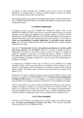 5
La Palabra de Dios SANARÁ SU CUERPO, pero lo hace a través de medios
espirituales. La sanidad puede ser recibida al espíritu humano a través de la Palabra.
Una vez concebida, penetra todo el cuerpo físico.
De la misma manera en que usted toma medicinas para ayudar a sanar su cuerpo físico,
ASI TAMBIÉN DEBE RECIBIR LA PALABRA DE DIOS en su espíritu para obtener
sanidad sobrenatural.
La Palabra Implantada
La Palabra de Dios es una LEY ESPIRITUAL PERFECTA (Salmo 19:7). Es una
MEDICINA SOBRENATURAL que funciona a través del espíritu humano. Es una cura
espiritual, pero al igual que cualquiera otra medicina natural, es necesario tomarla
regularmente. USTED DEBE HABLAR LA PALABRA DE DIOS a su circunstancia o
situación individual, ya que nadie lo puede hacer por usted. Santiago 1:21 nos exhorta a
recibir con mansedumbre la palabra implantada, la cual puede salvar nuestras
almas. Una vez que la Palabra de Dios haya sido implantada en su espíritu, produce
resultados en el cuerpo.
Jesús dijo: “Si permanecéis en mí, y mis palabras permanecen en vosotros, pedid
todo lo que queréis, y os será hecho” (Juan 15:7). Cuando la Palabra de Dios es
implantada en su espíritu se convierte en parte de usted. ¡No puede ser separada de
usted! No solamente se convierte en su manera de pensar y afirmar, es usted. LA
PALABRA HECHA CARNE. Entonces su carne reflejará la vida que hay en la Palabra.
Cuando la Palabra de sanidad se arraiga en su carne, es mayor que la enfermedad y el
resultado es la sanidad.
La imagen que la Palabra de Dios crea en usted ya es una realidad en el mundo
espiritual. Cuando usted de corazón habla de la Palabra de Dios, entonces la fe da
sustancia a las promesas de Dios. Diariamente la fe enmarca su mundo. Jesús lo dijo de
manera sencilla: “El hombre bueno, del buen tesoro del corazón saca buenas cosas”
(Mateo 12:35).
Notará que en el primer capítulo de Génesis, cada vez que Dios habla, se llevó a cabo
creación. ¡Las palabras son PORTADORAS DE FE! El universo fue constituido por
la Palabra de Dios (Hebreos 11:3). Sin palabras, no existiría la creación. Las palabras
que usted habla crean imágenes hasta que eventualmente vive la realidad de esa imagen.
Cada vez que hable fe, se crea en usted una imagen más fuerte. Si lo que desea es
sanidad, la imagen de sanidad se va creando por medio de la Palabra de Dios y por
medio de su afirmación continua. Con el tiempo, esta imagen será perfeccionada a
través de la Palabra de Dios y usted comenzará a verse a si mismo completamente sano.
Cuando la Palabra es implantada, inculca vida con usted (Juan 6:63; Romanos 8:11).
La Fe Posee Realidad
En Marcos 5:25-28 aparece un ejemplo de esto, donde la mujer con el flujo de sangre
dijo: “Si tocare tan solamente su manto, seré salva.” Ella continuó diciéndolo,
¡HASTA QUE SE VIO A SI MISMA SANA!
 