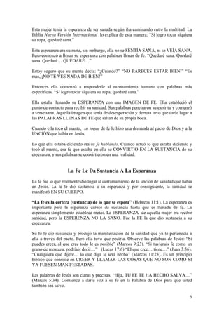 6
Esta mujer tenía la esperanza de ser sanada según iba caminando entre la multitud. La
Biblia Nueva Versión Internacional lo explica de esta manera: “Si logro tocar siquiera
su ropa, quedaré sana.”
Esta esperanza era su meta, sin embargo, ella no se SENTÍA SANA, ni se VEÍA SANA.
Pero comenzó a llenar su esperanza con palabras llenas de fe: “Quedaré sana. Quedaré
sana. Quedaré… QUEDARÉ…”
Estoy seguro que su mente decía: “¿Cuándo?” “NO PARECES ESTAR BIEN.” “Es
mas, ¡NO TE VES NADA DE BIEN!”
Entonces ella comenzó a responderle al razonamiento humano con palabras más
específicas. “Si logro tocar siquiera su ropa, quedaré sana.”
Ella estaba llenando su ESPERANZA con una IMAGEN DE FE. Ella estableció el
punto de contacto para recibir su sanidad. Sus palabras penetraron su espíritu y comenzó
a verse sana. Aquella imagen que tenía de desesperación y derrota tuvo que darle lugar a
las PALABRAS LLENAS DE FE que salían de su propia boca.
Cuando ella tocó el manto, su toque de fe le hizo una demanda al pacto de Dios y a la
UNCIÓN que había en Jesús.
Lo que ella estaba diciendo era su fe hablando. Cuando actuó lo que estaba diciendo y
tocó el manto, esa fe que estaba en ella se CONVIRTIO EN LA SUSTANCIA de su
esperanza, y sus palabras se convirtieron en una realidad.
La Fe Le Da Sustancia A La Esperanza
La fe fue lo que realmente dio lugar al derramamiento de la unción de sanidad que había
en Jesús. La fe le dio sustancia a su esperanza y por consiguiente, la sanidad se
manifestó EN SU CUERPO.
“La fe es la certeza (sustancia) de lo que se espera” (Hebreos 11:1). La esperanza es
importante pero la esperanza carece de sustancia hasta que es llenada de fe. La
esperanza simplemente establece metas. La ESPERANZA de aquella mujer era recibir
sanidad, pero la ESPERENZA NO LA SANO. Fue la FE la que dio sustancia a su
esperanza.
Su fe le dio sustancia y produjo la manifestación de la sanidad que ya le pertenecía a
ella a través del pacto. Pero ella tuvo que pedirla. Observe las palabras de Jesús: “Si
puedes creer, al que cree todo le es posible” (Marcos 9:23). “Si tuvierais fe como un
grano de mostaza, podríais decir…” (Lucas 17:6) “El que cree… tiene…” (Juan 3:36).
“Cualquiera que dijere… lo que diga le será hecho” (Marcos 11:23). Es un principio
bíblico que consiste en CREER Y LLAMAR LAS COSAS QUE NO SON COMO SI
YA FUESEN MANIFESTADAS.
Las palabras de Jesús son claras y precisas. “Hija, TU FE TE HA HECHO SALVA…”
(Marcos 5:34). Comience a darle voz a su fe en la Palabra de Dios para que usted
también sea salvo.
 