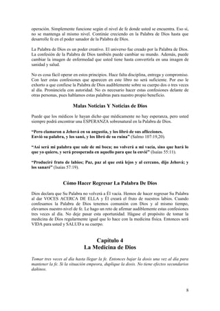 8
operación. Simplemente funcione según el nivel de fe donde usted se encuentra. Eso sí,
no se mantenga al mismo nivel. Continúe creciendo en la Palabra de Dios hasta que
desarrolle fe en el poder sanador de la Palabra de Dios.
La Palabra de Dios es un poder creativo. El universo fue creado por la Palabra de Dios.
La confesión de la Palabra de Dios también puede cambiar su mundo. Además, puede
cambiar la imagen de enfermedad que usted tiene hasta convertirla en una imagen de
sanidad y salud.
No es cosa fácil operar en estos principios. Hace falta disciplina, entrega y compromiso.
Con leer estas confesiones que aparecen en este libro no será suficiente. Por eso le
exhorto a que confiese la Palabra de Dios audiblemente sobre su cuerpo dos o tres veces
al día. Pronúnciela con autoridad. No es necesario hacer estas confesiones delante de
otras personas, pues hablamos estas palabras para nuestro propio beneficio.
Malas Noticias Y Noticias de Dios
Puede que los médicos le hayan dicho que médicamente no hay esperanza, pero usted
siempre podrá encontrar una ESPERANZA sobrenatural en la Palabra de Dios.
“Pero clamaron a Jehová en su angustia, y los libró de sus aflicciones.
Envió su palabra, y los sanó, y los libró de su ruina” (Salmo 107:19,20).
“Así será mi palabra que sale de mi boca; no volverá a mi vacía, sino que hará lo
que yo quiero, y será prosperada en aquello para que la envié” (Isaías 55:11).
“Produciré fruto de labios; Paz, paz al que está lejos y al cercano, dijo Jehová; y
los sanaré” (Isaías 57:19).
Cómo Hacer Regresar La Palabra De Dios
Dios declara que Su Palabra no volverá a Él vacía. Hemos de hacer regresar Su Palabra
al dar VOCES ACERCA DE ELLA y Él creará el fruto de nuestros labios. Cuando
confesamos la Palabra de Dios tenemos comunión con Dios y al mismo tiempo,
elevamos nuestro nivel de fe. Le hago un reto de afirmar audiblemente estas confesiones
tres veces al día. No deje pasar esta oportunidad. Hágase el propósito de tomar la
medicina de Dios regularmente igual que lo hace con la medicina física. Entonces será
VIDA para usted y SALUD a su cuerpo.
Capítulo 4
La Medicina de Dios
Tomar tres veces al día hasta llegar la fe. Entonces bajar la dosis una vez al día para
mantener la fe. Si la situación empeora, duplique la dosis. No tiene efectos secundarios
dañinos.
 