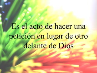 Es el acto de hacer una
petición en lugar de otro
delante de Dios

 