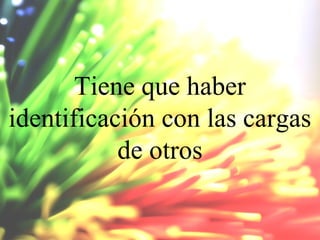 Tiene que haber
identificación con las cargas
de otros

 