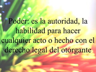 Poder: es la autoridad, la
habilidad para hacer
cualquier acto o hecho con el
derecho legal del otorgante

 