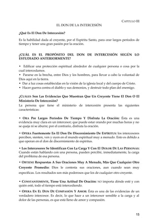 CAPITULO III 
EL DON DE LA INTERCESIÓN 
¿Qué Es El Don De Intercesión? 
Es la habilidad dada al creyente, por el Espíritu Santo, para orar largos períodos de 
tiempo y tener una gran pasión por la oración. 
¿CUÁL ES EL PROPÓSITO DEL DON DE INTERCESIÓN SEGÚN LO 
ESTUDIADO ANTERIORMENTE? 
• Edificar una protección espiritual alrededor de cualquier persona o cosa por la 
cual intercedamos. 
• Pararse en la brecha, entre Dios y los hombres, para llevar a cabo la voluntad de 
Dios aquí en la tierra. 
• Dar a luz cosas establecidas en la visión de la iglesia local y del cuerpo de Cristo. 
• Hacer guerra contra el diablo y sus demonios, y destruir todo plan del enemigo. 
¿CUÁLES Son Las Evidencias Que Muestran Que Un Creyente Tiene El Don O El 
Ministerio De Intercesión? 
La persona que tiene el ministerio de intercesión presenta las siguientes 
características: 
• ORA Por Largos Períodos De Tiempo Y Disfruta La Oración: Ésta es una 
evidencia muy clara en un intercesor; que puede estar orando por muchas horas y no 
se queja ni se aburre; por el contrario, disfruta la oración. 
• OPERA Fuertemente En El Don De Discernimiento De ESPÍRITUS: los intercesores 
perciben, sienten, ven y oyen en el mundo espiritual muy a menudo. Esto es debido a 
que operan en el don de discernimiento de espíritus. 
• Los Intercesores Se Identifican Con La Carga Y Con El DOLOR DE LAS PERSONAS: 
Cuando están hablando con una persona, pueden percibir, inmediatamente, la carga 
del problema de esa persona. 
• OBTIENE Respuestas A Sus Oraciones Muy A Menudo, Más Que Cualquier Otro 
Creyente Promedio: Díos le contesta sus oraciones, aun cuando sean muy 
específicas. Los resultados son más poderosos que los de cualquier otro creyente. 
• CONSTANTEMENTE, Tiene Una Actitud De Oración: NO importa dónde esté y con 
quién esté, todo el tiempo está intercediendo. 
• OPERA EN EL DON DE COMPASIÓN Y AMOR: Ésta es una de las evidencias de un 
verdadero intercesor. Es decir, lo que hace a un intercesor sensible a la carga y al 
dolor de las personas, es que está lleno de amor y compasión. 
15 
 