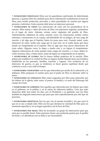 • INTERCESORES PERSONALES: Éstos son los guardianes espirituales de determinada 
persona, a quienes Dios ha confiado para llevar información confidencial al trono de 
Dios; para recibir protección, provisión y otras prioridades de oración por alguna 
persona o individuo. Cada creyente debe tener un intercesor personal. 
• INTERCESORES DE CRISIS: Los intercesores de crisis son los paramédicos de la 
oración. Ellos entran y salen del trono de Dios con peticiones urgentes, poniéndose 
en el lugar de otros. Además, actúan como vigilantes del pueblo de Dios. 
Anteriormente, hablamos de cómo, muchas veces, los intercesores reciben ciertos 
síntomas o sensaciones en su cuerpo, advirtiéndoles de un peligro, de una carga de 
oración, o de algo que el Espíritu Santo les pone para orar. Cuando usted, como 
intercesor de crisis, reciba una carga por la cual orar, no la suelte hasta que haya 
tenido un rompimiento en el espíritu. Esto es algo que muy pocos intercesores de 
crisis saben. Algunas veces, lo dejan a medio orar y no logran el rompimiento. 
Algunos intercesores de crisis pueden tener cargas de oración; y a veces, deben in-vertir 
semanas, días, y hasta meses, antes de lograr un rompimiento en el espíritu. 
• INTERCESORES DE GUERRA: Son la fuerza militar poderosa de la oración. Ellos 
pelean por establecer la verdad de Dios en lugares donde Satanás tiene una fortaleza 
establecida en las personas, familias, naciones y lugares. Una evidencia de un 
intercesor de guerra, es que su tendencia es hacer guerra espiritual desde que 
comienza a orar; o sea, todo el tiempo. 
• INTERCESORES ADORADORES: son los que interceden por medio de la adoración y la 
alabanza. Ellos preparan el camino para que el poder de Dios se derrame sobre la 
tierra. 
• INTERCESORES DE LIDERAZGO: Ellos están asignados por Dios para interceder por 
los líderes de la iglesia, tales como: el pastor, la familia y el resto del liderazgo del 
cuerpo de Cristo. 
• INTERCESORES DE GOBIERNO: Son aquellos que interceden por los líderes que están 
en el gobierno, en la política y en la esfera de influencia pública. Creo que todo 
intercesor debe orar todos los días, por el Presidente y su gabinete; aun así, Dios 
también ha asignado intercesores que para que oren específicamente por este tipo de 
personas. 
• INTERCESORES PROFÉTICOS: Son los que ven el mundo invisible y los que oyen lo 
que no se oye a simple oído. Ellos son los que declaran la voluntad de Dios para un 
momento específico y en un lugar específico; son la boca de Dios. 
• INTERCESORES POR ISRAEL: Dios ha levantado un grupo de intercesores para que 
oren por su pueblo Israel. Estas personas tienen una profunda pasión por el pueblo 
de Israel, y se identifican con su dolor y sus necesidades. 
17 
 