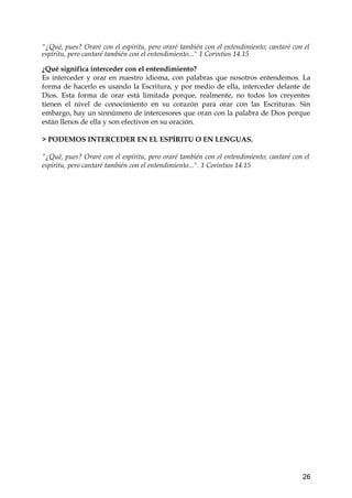 "¿Qué, pues? Oraré con el espíritu, pero oraré también con el entendimiento; cantaré con el 
espíritu, pero cantaré también con el entendimiento..." 1 Corintios 14.15 
¿Qué significa interceder con el entendimiento? 
Es interceder y orar en nuestro idioma, con palabras que nosotros entendemos. La 
forma de hacerlo es usando la Escritura, y por medio de ella, interceder delante de 
Dios. Esta forma de orar está limitada porque, realmente, no todos los creyentes 
tienen el nivel de conocimiento en su corazón para orar con las Escrituras. Sin 
embargo, hay un sinnúmero de intercesores que oran con la palabra de Dios porque 
están llenos de ella y son efectivos en su oración. 
> PODEMOS INTERCEDER EN EL ESPÍRITU O EN LENGUAS. 
“¿Qué, pues? Oraré con el espíritu, pero oraré también con el entendimiento; cantaré con el 
espíritu, pero cantaré también con el entendimiento...". 1 Corintios 14.15 
26 
 