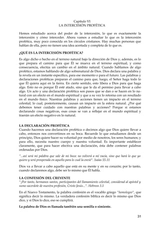 Capítulo VI 
LA INTERCESIÓN PROFÉTICA 
Hemos estudiado acerca del poder de la intercesión, lo que es exactamente la 
intercesión y cómo interceder. Ahora vamos a estudiar lo que es la intercesión 
profética, muy poco conocida en los círculos cristianos. Hay muchas personas que 
hablan de ella, pero no tienen una idea acertada y completa de lo que es. 
¿QUÉ ES LA INTERCESIÓN PROFÉTICA? 
Es algo dicho o hecho en el terreno natural bajo la dirección de Dios y, además, es lo 
que prepara el camino para que Él se mueva en el terreno espiritual, y como 
consecuencia, efectúa un cambio en el ámbito natural. Cuando hablamos de algo 
profético, estamos hablando de algo sobrenatural de Dios. Dios declara una palabra y 
la revela en un instante específico, para ese momento o para el futuro. Las palabras y 
declaraciones proféticas preparan el camino para que, luego, el Señor haga todo lo 
que Él quiera aquí en la tierra. En cierto sentido, esto libera a Dios para que haga 
algo. Esto no es porque Él esté atado, sino que le da el permiso para llevar a cabo 
algo. Un acto y una declaración profética son pasos que se dan o se hacen en lo na-tural 
con un efecto en el mundo espiritual y que a su vez lo retorna con un resultado 
en el mundo físico. Nuestras palabras y acciones tienen un impacto en el terreno 
celestial; lo cual, posteriormente, causan un impacto en la esfera natural. ¿Por qué 
debemos tener cuidado con nuestras palabras y acciones? Porque si estamos 
declarando cosas negativas, esas cosas se van a reflejar en el mundo espiritual y 
traerán un efecto negativo en lo natural. 
LA DECLARACIÓN PROFÉTICA 
Cuando hacemos una declaración profética o decimos algo que Dios quiere llevar a 
cabo, entonces nos convertimos en su boca. Recuerde lo que estudiamos desde un 
principio, Dios quiere hacer su voluntad por medio de nosotros, los seres humanos; y 
para ello, necesita nuestro cuerpo y nuestra voluntad. Es importante establecer 
claramente, que para hacer efectiva una declaración, ésta debe contener palabras 
ordenadas por Dios. 
“...así será mi palabra que sale de mi boca: no volverá a mí vacía, sino que hará lo que yo 
quiero y será prosperada en aquello para lo cual la envié". Isaías 55.11 
Dios va a llevar a cabo aquello que está en su mente y en su corazón; por lo tanto, 
cuando declaremos algo, debe ser lo mismo que Él habla. 
LA CONFESIÓN DEL CREYENTE 
"¡Por tanto, hermanos santos, participantes del llamamiento celestial, considerad al apóstol y 
sumo sacerdote de nuestra profesión, Cristo Jesús...". Hebreos 3.1 
En el Nuevo Testamento, la palabra confesión es el vocablo griego "homologeo", que 
significa decir lo mismo. La verdadera confesión bíblica es decir lo mismo que Dios 
dice, y si Dios lo dice, eso se cumplirá. 
La palabra de Dios es llamada también una semilla o simiente. 
31 
 