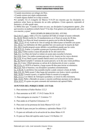 CENTRO CRISTIANO EVANGÉLICO
“WIÑAY KAWSAYMAN PUSHAK ÑAN
Elaborado por: Lcdo. José Leonardo Urquizo Vimos
pág. 5
• Cuando necesitemos un milagro de Dios.
• Cuando oremos por algún endemoniado.
• Cuando alguna atadura no te deje avanzar.
Por ejemplo: En el evangelio de Marcos 9:14-29 nos muestra que los discípulos no
pudieron echar fuera un demonio de un niño epiléptico. Cristo apareció, reprendió al
demonio y el niño quedó sano.
La Biblia dice que: “Cuando él entro en casa, sus discípulos le preguntaron aparte: ¿Por
qué nosotros no pudimos echarle fuera? Y les dijo: Este género con nada puede salir, sino
con oración y ayuno”.
MÁS EJEMPLOS BIBLICOS DEL AYUNO.
Gn.2:16-17; cap.3. Adán y Eva los expulsan del Edén al romper al ayuno ordenado.
Ex. 34:18. Moisés recibe los 10 mandamientos en el Sinaí en ayuno de 40 días.
Jue. 20:26. Los Hijos de Israel ayunaron en guerra con la tribu de Benjamín.
1Rey. 21:27. El rey Acab no le vino el castigo de Jehová pues se humilló con ayuno
1Cr. 10:12. Los habitantes de Jabes guardan luto con ayuno por la muerte de Saúl
2Cr. 20:3. Josafat pregonó ayuno debido a un problema grande que les venía.
Esd. 8:21-23. Esdras y el pueblo ayunan por la protección de Dios.
Esd. 10:6. Esdras ayuna a causa del pecado de los del cautiverio.
Neh. 9:1. Los Hijos de Israel se reúnen en ayuno para escuchar la lectura.
Est. 4:16. Ester y los judíos ayunan para que el rey Asuero no los vaya a destruir.
Dn. 6:18. El rey Darío ayunó cuando Daniel estuvo en la fosa de los leones.
Dn. 10. Daniel cumplió 3 semanas de ayuno parcial y se le dio una visión profética.
Jon. 3:5. Como 120mil personas se salvan de la destrucción al creer y ayunar.
Mt. 4 y Lc. 4. JESÚS se bautiza y luego ayuna 40 días para iniciar su ministerio.
Mt. 9:14. Juan el bautista y sus discípulos ayunaban constantemente.
Lc. 2:36-38. La profetiza Ana ayunaba mucho y pudo conocer a Jesús de bebé.
Hch. 9:9, 19. Pabló ayunó 3 días luego del encuentro con Jesús e inició a predicar.
Hch. 10:30. Cornelio ayunó y el apóstol Pedro le mostró el evangelio.
Hch. 13:1-3. Los líderes de Antioquia ayunaban y se inició la obra misionera.
Hch. 14:23. Pablo y Bernabé en ayuno y oración confirman ancianos en las iglesias
2Cor. 6:5-7. El ayuno era parte constante del ministerio del apóstol Pablo.
10 PUNTOS DEL PORQUE DEBE AYUNAR:
1.- Para ministrar al Señor Hechos 12:2,3
2.- Para aumentar su fe MT. 17:19-21 Isaías 58:14
3.- Para entregarse en oración 1ª. Corintios 7:5
4.- Para andar en el Espíritu Colonenses 3:5
5.- Para creer en las promesas de Jesús Marcos 9:23 11:23
6.- Recibir fe para orar por los enfermos y oprimidos Mateo 17:21
7.- Fe para ser utilizado en la salvación de las almas Mateo 4:19
8.- Fe para ser lleno del espíritu santo Lucas 3:16 Hechos 1:8
 