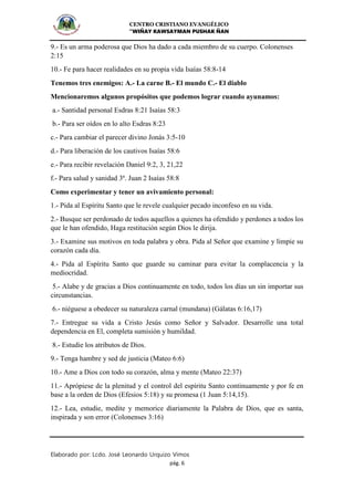 CENTRO CRISTIANO EVANGÉLICO
“WIÑAY KAWSAYMAN PUSHAK ÑAN
Elaborado por: Lcdo. José Leonardo Urquizo Vimos
pág. 6
9.- Es un arma poderosa que Dios ha dado a cada miembro de su cuerpo. Colonenses
2:15
10.- Fe para hacer realidades en su propia vida Isaías 58:8-14
Tenemos tres enemigos: A.- La carne B.- El mundo C.- El diablo
Mencionaremos algunos propósitos que podemos lograr cuando ayunamos:
a.- Santidad personal Esdras 8:21 Isaías 58:3
b.- Para ser oídos en lo alto Esdras 8:23
c.- Para cambiar el parecer divino Jonás 3:5-10
d.- Para liberación de los cautivos Isaías 58:6
e.- Para recibir revelación Daniel 9:2, 3, 21,22
f.- Para salud y sanidad 3ª. Juan 2 Isaías 58:8
Como experimentar y tener un avivamiento personal:
1.- Pida al Espíritu Santo que le revele cualquier pecado inconfeso en su vida.
2.- Busque ser perdonado de todos aquellos a quienes ha ofendido y perdones a todos los
que le han ofendido, Haga restitución según Dios le dirija.
3.- Examine sus motivos en toda palabra y obra. Pida al Señor que examine y limpie su
corazón cada día.
4.- Pida al Espíritu Santo que guarde su caminar para evitar la complacencia y la
mediocridad.
5.- Alabe y de gracias a Dios continuamente en todo, todos los días un sin importar sus
circunstancias.
6.- niéguese a obedecer su naturaleza carnal (mundana) (Gálatas 6:16,17)
7.- Entregue su vida a Cristo Jesús como Señor y Salvador. Desarrolle una total
dependencia en El, completa sumisión y humildad.
8.- Estudie los atributos de Dios.
9.- Tenga hambre y sed de justicia (Mateo 6:6)
10.- Ame a Dios con todo su corazón, alma y mente (Mateo 22:37)
11.- Aprópiese de la plenitud y el control del espíritu Santo continuamente y por fe en
base a la orden de Dios (Efesios 5:18) y su promesa (1 Juan 5:14,15).
12.- Lea, estudie, medite y memorice diariamente la Palabra de Dios, que es santa,
inspirada y son error (Colonenses 3:16)
 