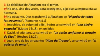 3. La debilidad de Abraham era el temor.
a) No una, sino dos veces, para protegerse, dijo que su esposa era su
hermana.
b) No obstante, Dios transformó a Abraham en “el poder de todos
los creyentes”. (Romanos 4:11)
4. Impulsivo, de voluntad débil, Pedro se convirtió en “una piedra
pequeña” (Mateo 16:18), en un líder.
5. David, el adúltero, se convirtió en “un varón conforme al corazón
de Dios”. (Hechos 13:22).
6. Juan, uno de los arrogantes “Hijos del Trueno”, se convirtió en “el
apóstol de amor”.
 
