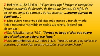 7. Hebreos 11:32-34 dice: “¿Y qué más digo? Porque el tiempo me
faltaría contando de Gedeón, de Barac, de Sansón, de Jefté, de
David, así como de Samuel y de los profetas; …sacaron fuerzas de
debilidad…”.
8. Dios quiere tomar tu debilidad más grande y transformarla.
Pablo mostró ser sensible en todas sus cartas. Expresó con
sinceridad:
a) Sus fallas(Romanos 7:19). “Porque no hago el bien que quiero,
sino el mal que no quiero, eso hago.”
b) Sus sentimientos (2 Corintios 6:11). “Nuestra boca se ha abierto a
vosotros, oh corintios; nuestro corazón se ha ensanchado.”
 