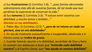 c) Sus frustraciones (2 Corintios 1:8). “…pues fuimos abrumados
sobremanera más allá de nuestras fuerzas, de tal modo que aun
perdimos la esperanza de conservar la vida.”
d) Sus temores (1 Corintios 2:3). “Y estuve entre vosotros con
debilidad, y mucho temor y temblor…”
Gloríate en tus debilidades.
1. Pablo dijo: (2 Corintios 12:5) “…pero de mí mismo en nada me
gloriaré, sino en mis debilidades”.
2. En vez de mostrarte autosuficiente e insuperable, obsérvate a ti
mismo como un trofeo de gracia.
3. Cuando Satanás apunte a tu debilidad, acuérdate de Dios y llena
tu corazón con alabanzas a Jesús que “entiende cada debilidad
nuestra” y al Espíritu Santo, que “nos ayuda en nuestra debilidad”.
 