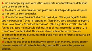 4. Sin embargo, algunas veces Dios convierte una fortaleza en debilidad
para usarnos aún más.
a) Jacob era un manipulador que gastó su vida intrigando para después
correr por sus consecuencias.
b) Una noche, mientras luchaba con Dios, dijo: “No voy a dejarte hasta
que me bendigas”. Dios le respondió: “Está bien, pero entonces le agarró
el muslo a Jacob y le dislocó la cadera”. ¿Qué significa eso? Dios tocó la
fuerza de Jacob –el músculo del muslo es el más fuerte del cuerpo- y lo
transformó en debilidad. Desde ese día en adelante Jacob caminó
cojeando de manera que nunca más pudo huir. Eso lo forzó a apoyarse en
Dios, quisiera o no.
c) Si quieres que Dios te bendiga y te use en gran manera, debes querer
caminar cojeando el resto de tu vida, porque Dios usa a las personas
débiles.
 