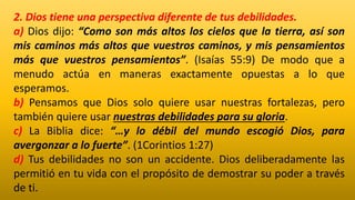 2. Dios tiene una perspectiva diferente de tus debilidades.
a) Dios dijo: “Como son más altos los cielos que la tierra, así son
mis caminos más altos que vuestros caminos, y mis pensamientos
más que vuestros pensamientos”. (Isaías 55:9) De modo que a
menudo actúa en maneras exactamente opuestas a lo que
esperamos.
b) Pensamos que Dios solo quiere usar nuestras fortalezas, pero
también quiere usar nuestras debilidades para su gloria.
c) La Biblia dice: “…y lo débil del mundo escogió Dios, para
avergonzar a lo fuerte”. (1Corintios 1:27)
d) Tus debilidades no son un accidente. Dios deliberadamente las
permitió en tu vida con el propósito de demostrar su poder a través
de ti.
 