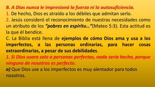 B. A Dios nunca le impresionó la fuerza ni la autosuficiencia.
1. De hecho, Dios es atraído a los débiles que admitan serlo.
2. Jesús consideró el reconocimiento de nuestras necesidades como
un atributo de los “pobres en espíritu…”(Mateo 5:3). Esta actitud es
la que él bendice.
C. La Biblia está llena de ejemplos de cómo Dios ama y usa a los
imperfectos, a las personas ordinarias, para hacer cosas
extraordinarias, a pesar de sus debilidades.
1. Si Dios usara solo a personas perfectas, nada sería hecho, porque
ninguno de nosotros es perfecto.
a) Que Dios use a los imperfectos es muy alentador para todos
nosotros.
 