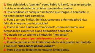 b) Una debilidad, o “aguijón”, como Pablo lo llamó, no es un pecado,
ni vicio, ni un defecto de carácter que puedas cambiar.
c) Una debilidad es cualquier limitación que tengas, o heredaste, y
no tienes poder para cambiarla.
d) Puede ser una limitación física, como una enfermedad crónica,
falta de energía o una incapacidad.
e) Puede ser una limitación “emocional”, como un trauma, una
personalidad excéntrica o una disposición hereditaria.
f) O puede ser un talento o limitación “intelectual”.
2. No todos somos súper inteligentes o talentosos.
a) Cuando piensas en las limitaciones de tu vida puedes ser tentado
a concluir: “Dios nunca podría usarme”.
b) Pero a Dios no lo detienen nuestras limitaciones.
 