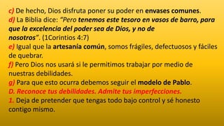 c) De hecho, Dios disfruta poner su poder en envases comunes.
d) La Biblia dice: “Pero tenemos este tesoro en vasos de barro, para
que la excelencia del poder sea de Dios, y no de
nosotros”. (1Corintios 4:7)
e) Igual que la artesanía común, somos frágiles, defectuosos y fáciles
de quebrar.
f) Pero Dios nos usará si le permitimos trabajar por medio de
nuestras debilidades.
g) Para que esto ocurra debemos seguir el modelo de Pablo.
D. Reconoce tus debilidades. Admite tus imperfecciones.
1. Deja de pretender que tengas todo bajo control y sé honesto
contigo mismo.
 