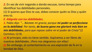 2. En vez de vivir negando o dando excusas, toma tiempo para
identificar tus debilidades personales.
(1) Si quieres que Dios te use, debes conocer quién es Dios y quién
eres tú.
E. Alégrate con tus debilidades.
1. Pablo dijo: “… Bástate mi gracia; porque mi poder se perfecciona
en la debilidad. Por tanto, de buena gana me gloriaré más bien en
mis debilidades, para que repose sobre mí el poder de Cristo”.(2
Corintios 12:9)
a) Al principio, esto no tiene sentido. Aspiramos a ser libres de
nuestras debilidades. ¡Pero nos alegramos con ellas!
b) Sin embargo, el contentamiento es una expresión de fe en la
bondad de Dios.
 