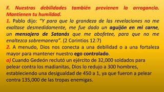 F. Nuestras debilidades también previenen la arrogancia.
Mantienen tu humildad.
1. Pablo dijo: “Y para que la grandeza de las revelaciones no me
exaltase desmedidamente, me fue dado un aguijón en mi carne,
un mensajero de Satanás que me abofetee, para que no me
enaltezca sobremanera”. (2 Corintios 12:7)
2. A menudo, Dios nos conecta a una debilidad o a una fortaleza
mayor para mantener nuestro ego controlado.
a) Cuando Gedeón reclutó un ejército de 32,000 soldados para
pelear contra los madianitas, Dios lo redujo a 300 hombres,
estableciendo una desigualdad de 450 a 1, ya que fueron a pelear
contra 135,000 de las tropas enemigas.
 
