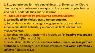 b) Esto pareció una fórmula para el desastre. Sin embargo, Dios lo
hizo para que Israel reconociera que no fue por sus propias fuerzas
sino por el poder de Dios que se salvaron.
H. Todos los gigantes de Dios fueron personas débiles.
1. La debilidad de Moisés era su temperamento.
a) Le condujo a matar a un egipcio, golpear la roca cuando se
suponía que debía hablarle, y a romper las tablas de los Diez
Mandamientos.
b) No obstante, Dios transformó a Moisés en “el hombre más manso
de la tierra”. (Número 12:3)
2. La debilidad de Gedeón era su baja autoestima y una inseguridad
profunda. Sin embargo, Dios lo transformó en “un varón esforzado y
valiente”. (Jueces 6:12)
 