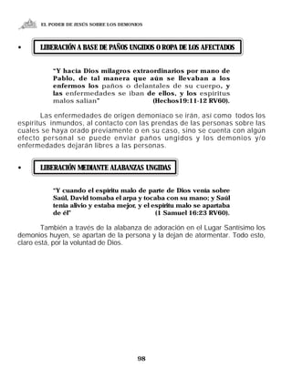 EL PODER DE JESÚS SOBRE LOS DEMONIOS




•      LIBERACIÓN A BASE DE PAÑOS UNGIDOS O ROPA DE LOS AFECTADOS


           “Y hacía Dios milagros extraordinarios por mano de
           Pablo, de tal manera que aún se llevaban a los
           enfermos los paños o delantales de su cuerpo, y
           las enfermedades se iban de ellos, y los espíritus
           malos salían”                (Hechos19:11-12 RV60).

       Las enfermedades de origen demoníaco se irán, así como todos los
espíritus inmundos, al contacto con las prendas de las personas sobre las
cuales se haya orado previamente o en su caso, sino se cuenta con algún
efecto personal se puede enviar paños ungidos y los demonios y/o
enfermedades dejarán libres a las personas.


•      LIBERACIÓN MEDIANTE ALABANZAS UNGIDAS


           “Y cuando el espíritu malo de parte de Dios venía sobre
           Saúl, David tomaba el arpa y tocaba con su mano; y Saúl
           tenía alivio y estaba mejor, y el espíritu malo se apartaba
           de él”                             (1 Samuel 16:23 RV60).

        También a través de la alabanza de adoración en el Lugar Santísimo los
demonios huyen, se apartan de la persona y la dejan de atormentar. Todo esto,
claro está, por la voluntad de Dios.




                                         98
 